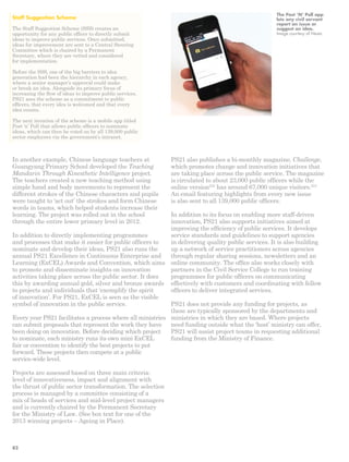 In another example, Chinese language teachers at 
Guangyang Primary School developed the Teaching 
Mandarin Through Kinesthetic Intelligence project. 
The teachers created a new teaching method using 
simple hand and body movements to represent the 
different strokes of the Chinese characters and pupils 
were taught to ‘act out’ the strokes and form Chinese 
words in teams, which helped students increase their 
learning. The project was rolled out in the school 
through the entire lower primary level in 2012. 
In addition to directly implementing programmes 
and processes that make it easier for public officers to 
nominate and develop their ideas, PS21 also runs the 
annual PS21 Excellence in Continuous Enterprise and 
Learning (ExCEL) Awards and Convention, which aims 
to promote and disseminate insights on innovation 
activities taking place across the public sector. It does 
this by awarding annual gold, silver and bronze awards 
to projects and individuals that ‘exemplify the spirit 
of innovation’. For PS21, ExCEL is seen as the visible 
symbol of innovation in the public service. 
Every year PS21 facilitates a process where all ministries 
can submit proposals that represent the work they have 
been doing on innovation. Before deciding which project 
to nominate, each ministry runs its own mini ExCEL 
fair or convention to identify the best projects to put 
forward. These projects then compete at a public 
service-wide level. 
Projects are assessed based on three main criteria: 
level of innovativeness, impact and alignment with 
the thrust of public sector transformation. The selection 
process is managed by a committee consisting of a 
mix of heads of services and mid-level project managers 
and is currently chaired by the Permanent Secretary 
for the Ministry of Law. (See box text for one of the 
2013 winning projects – Ageing in Place). 
PS21 also publishes a bi-monthly magazine, Challenge, 
which promotes change and innovation initiatives that 
are taking place across the public service. The magazine 
is circulated to about 23,000 public officers while the 
online version233 has around 67,000 unique visitors.234 
An email featuring highlights from every new issue 
is also sent to all 139,000 public officers. 
In addition to its focus on enabling more staff-driven 
innovation, PS21 also supports initiatives aimed at 
improving the efficiency of public services. It develops 
service standards and guidelines to support agencies 
in delivering quality public services. It is also building 
up a network of service practitioners across agencies 
through regular sharing sessions, newsletters and an 
online community. The office also works closely with 
partners in the Civil Service College to run training 
programmes for public officers on communicating 
effectively with customers and coordinating with fellow 
officers to deliver integrated services. 
PS21 does not provide any funding for projects, as 
these are typically sponsored by the departments and 
ministries in which they are based. Where projects 
need funding outside what the ‘host’ ministry can offer, 
PS21 will assist project teams in requesting additional 
funding from the Ministry of Finance. 
Staff Suggestion Scheme 
The Staff Suggestion Scheme (SSS) creates an 
opportunity for any public officer to directly submit 
ideas to improve public services. Once submitted, 
ideas for improvement are sent to a Central Steering 
Committee which is chaired by a Permanent 
Secretary, where they are vetted and considered 
for implementation. 
Before the SSS, one of the big barriers to idea 
generation had been the hierarchy in each agency, 
where a senior manager’s approval could make 
or break an idea. Alongside its primary focus of 
increasing the flow of ideas to improve public services, 
PS21 sees the scheme as a commitment to public 
officers, that every idea is welcomed and that every 
idea counts. 
The next iteration of the scheme is a mobile app titled 
Post ‘n’ Poll that allows public officers to nominate 
ideas, which can then be voted on by all 139,000 public 
sector employees via the government’s intranet. 
The Post ‘N’ Poll app 
lets any civil servant 
report an issue or 
suggest an idea. 
Image courtesy of Nesta 
82 
 