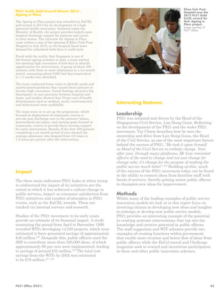 Interesting features 
Leadership 
PS21 was initiated and driven by the Head of the 
Singaporean Civil Service, Lim Siong Guan. Reflecting 
on the development of the PS21 and the wider PS21 
movement, Tay Choon describes how he sees the 
ownership and drive from Lim Siong Guan, the Head 
of the Civil Service, as one of the most important factors 
behind the success of PS21, “He took it upon himself 
as Head of the Civil Service to embody change. Year 
after year, through many platforms, Mr Lim reminded 
officers of the need to change and not just change for 
change sake, it’s change for the purpose of making the 
public service much better”.239 Building on this, much 
of the success of the PS21 movement today can be found 
in the ability to connect ideas from frontline staff with 
heads of services, thereby getting senior public officers 
to champion new ideas for improvement. 
Methods 
Whilst many of the leading examples of public service 
innovation models we look at in this report focus on 
involving citizens in developing new ideas and insights 
to redesign or develop new public service models, 
PS21 provides an interesting example of the potential 
in creating systemic interventions that tap into the 
knowledge and creative potential in public officers. 
The staff suggestion and WIT schemes provide two 
examples of creating functions within government 
that enable more creation and better flow of ideas from 
public officers while the ExCel award and Challenge 
magazine seek to reward and incentivise participation 
in these and other public innovation schemes. 
PS21 ExCEL Gold Award Winner 2013 - 
Ageing in Place 
The Ageing in Place project was awarded an ExCEL 
gold award in 2013 for its development of a high 
potential health innovation. Initiated under the 
Ministry of Health, the project provides holistic post-hospital 
discharge support for patients and carers 
in their homes. The rationale for Ageing in Place 
came within a year of the opening of Khoo Teck Puat 
Hospital in July 2010, as the hospital faced more 
demand for subsidised beds than it could meet. 
Faced with the reality that Singapore is one of 
the fastest ageing societies in Asia, a team started 
hot-spotting high consumers of bed days to identify 
opportunities for intervention. A group of about 400 
patients with three or more admissions in a six-month 
period, consuming about 9,000 bed days (equivalent 
to 1.5 wards) was identified. 
The team conducted home visits to identify needs and 
unarticulated problems that caused these patients to 
become high consumers. Initial findings showed a big 
discrepancy in care provision between hospital and 
home, and studies showed that 70 per cent of health 
determinants such as medical, social, environmental 
and behavioural were modifiable. 
The team went on to set up the programme, which 
focused on deployment of community nurses to 
provide post-discharge care in the patients’ homes, 
personalised care plans, and nursing posts located in 
community centres to provide basic nursing support 
for early intervention. Results of the first 400 patients 
completing a six month period of care showed the 
average admission rate dropped from 3.6 times to 
1.2 times per patient after the intervention. 
Impact 
The three main indicators PS21 looks at when trying 
to understand the impact of its initiatives are the 
extent to which it has achieved a culture change in 
public services, impact on consumer satisfaction from 
PS21 initiatives and number of attendees in PS21 
events, such as the ExCEL awards. These are 
tracked via internal surveys and research. 
Studies of the PS21 movement in its early years 
provide an estimate of its financial impact. A study 
examining the period from April to December 1999 
revealed WITs developing 14,228 projects, which were 
estimated to have generated savings of approximately 
£40 million.235 Alongside this, public officers used the 
SSS to contribute more than 520,000 ideas, of which 
approximately 60 per cent were implemented, leading 
to savings of around £55 million.236 The total cost 
savings from the WITs by 2002 was estimated 
to be £78 million.237, 238 
Khoo Teck Puat 
Hospital won the 
2013 Ps21 Gold 
ExCEL award for 
their Ageing in 
Place project. 
Image courtesy of 
PS21 Office 
PS21 Office (PS21) 83 
 