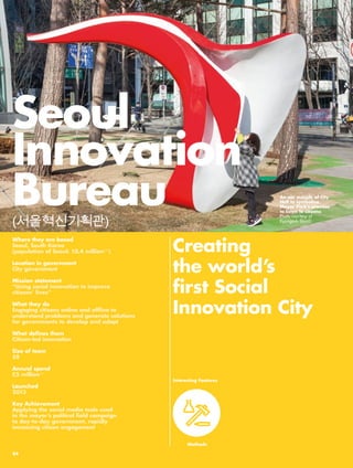 Seoul 
Innovation 
Bureau 
(서울혁신기획관) 
Where they are based 
Seoul, South Korea 
(population of Seoul: 10.4 million240) 
Location in government 
City government 
Mission statement 
“Using social innovation to improve 
citizens’ lives” 
What they do 
Engaging citizens online and offline to 
understand problems and generate solutions 
for governments to develop and adopt 
What defines them 
Citizen-led innovation 
Size of team 
58 
Annual spend 
£5 million241 
Launched 
2013 
Key Achievement 
Applying the social media tools used 
in the mayor’s political field campaign 
to day-to-day government, rapidly 
increasing citizen engagement 
Creating 
the world’s 
first Social 
Innovation City 
Interesting Features 
Methods 
An ear outside of City 
Hall to symbolize 
Mayor Park’s promise 
to listen to citizens 
Photo courtesy of 
Kyungsub Shin©. 
84 
 