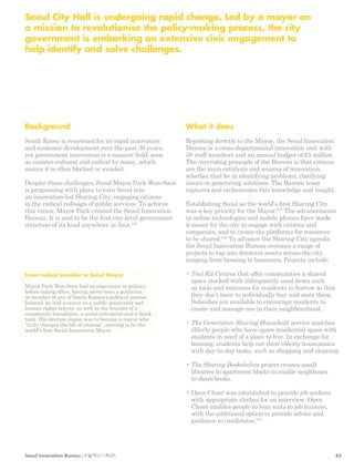 Seoul City Hall is undergoing rapid change. Led by a mayor on 
a mission to revolutionise the policy-making process, the city 
government is embarking on extensive civic engagement to 
help identify and solve challenges. 
Background 
South Korea is renowned for its rapid innovation 
and economic development over the past 30 years, 
yet government innovation is a nascent field, seen 
as counter-cultural and radical by many, which 
means it is often blocked or avoided. 
Despite these challenges, Seoul Mayor Park Won-Soon 
is progressing with plans to turn Seoul into 
an innovation-led Sharing City, engaging citizens 
in the radical redesign of public services. To achieve 
this vision, Mayor Park created the Seoul Innovation 
Bureau. It is said to be the first city-level government 
structure of its kind anywhere in Asia.242 
What it does 
Reporting directly to the Mayor, the Seoul Innovation 
Bureau is a cross-departmental innovation unit with 
58 staff members and an annual budget of £5 million. 
The overriding principle of the Bureau is that citizens 
are the main catalysts and sources of innovation, 
whether that be in identifying problems, clarifying 
issues or generating solutions. The Bureau team 
captures and orchestrates this knowledge and insight. 
Establishing Seoul as the world’s first Sharing City 
was a key priority for the Mayor.243 The advancements 
in online technologies and mobile phones have made 
it easier for the city to engage with citizens and 
companies, and to create the platforms for resources 
to be shared.244 To advance the Sharing City agenda, 
the Seoul Innovation Bureau oversees a range of 
projects to tap into dormant assets across the city, 
ranging from housing to hammers. Projects include: 
• Tool Kit Centres that offer communities a shared 
space stocked with infrequently used items such 
as tools and suitcases for residents to borrow so that 
they don’t have to individually buy and store them. 
Subsidies are available to encourage residents to 
create and manage one in their neighbourhood. 
• The Generation Sharing Household service matches 
elderly people who have spare residential space with 
students in need of a place to live. In exchange for 
housing, students help out their elderly housemates 
with day-to-day tasks, such as shopping and cleaning. 
• The Sharing Bookshelves project creates small 
libraries in apartment blocks to enable neighbours 
to share books. 
• Open Closet was established to provide job seekers 
with appropriate clothes for an interview. Open 
Closet enables people to loan suits to job hunters, 
with the additional option to provide advice and 
guidance to candidates.245 
From radical outsider to Seoul Mayor 
Mayor Park Won-Soon had no experience in politics 
before taking office, having never been a politician 
or member of any of South Korean’s political parties. 
Instead, he had a career as a public prosecutor and 
human rights lawyer, as well as the founder of a 
community foundation, a social enterprise and a think 
tank. His election slogan was to become a mayor who 
“truly changes the life of citizens”, striving to be the 
world’s first Social Innovation Mayor. 
Seoul Innovation Bureau (서울혁신기획관) 85 
 