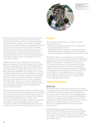 Citizens don’t just contribute resources; they are also 
seen as the main driver of government innovation. 
Seoul Innovation Bureau involves residents in many 
aspects of decision making, for example, in budget 
decisions, where 250 residents were randomly selected 
to decide how £16.3m of the city’s £607.4m budget 
should be spent.246 Citizens are also seen as a source 
of innovative ideas. The Seoul Innovation Bureau 
created an online portal established to solicit these 
ideas, with citizens able to vote on entries, prompting 
City Hall to explore those receiving the most votes 
every three months. 
Offline, the Seoul Innovation Bureau works with 
departments across City Hall to support them to host 
listening workshops with citizens and policy makers 
to discuss particular topics. More than 6,000 of these 
have been held — allowing the government to hear 
from more than 600,000 citizens. There is also a newly 
established speaker’s corner in City Hall for residents 
to record a video on any topic, which is then uploaded 
onto the Seoul City website. The Innovation Bureau 
also works with departments to create a temporary 
City Hall offsite, such as in a specific community or 
area of the city, enabling government staff to become 
immersed helping them to better understand the 
issues affecting residents. 
The Seoul Innovation Bureau’s remit is to solicit ideas 
and to then work closely with agencies across City Hall 
to put them into practice. Ideas from citizens that have 
been implemented include an automatically updating 
travel card for public transport. Another was 
a ‘Pregnant Ladies First’ badge, suggested in response 
to pregnant women being denied seats on public 
transport, leading to City Hall distributing these for 
women to wear when travelling throughout the city.247 
Sharing bookshelves 
in residential 
apartment complexes 
Photos courtesy 
of Seoul Innovation Bureau 
Impacts 
The Seoul Innovation Bureau attempts to achieve 
impact in two areas: 
• Engaging citizens: soliciting ideas and suggestions 
for improving public services 
• Changing the culture of government: increasing the 
adoption of suggested changes and improvements by 
the relevant agencies and departments across City Hall 
The Bureau does not currently have an evaluation 
strategy in place for recording impacts of its individual 
programmes, but it does record levels of activities and 
outputs. For instance, with Sharing City Seoul, it 
is measuring the increase in the number of ‘sharing’ 
companies and initiatives, as well as recording the 
number of residents attending events and workshops 
and suggesting ideas both online and offline. With its 
second objective of changing government culture, 
it views this as a longer term process, anticipating 
that it will take many years to see a marked shift 
in the workings of government. 
Interesting features 
Methods 
The move toward a social innovation-led government 
is a departure from the cultural and bureaucratic norms 
of South Korean Government. One of the Bureau’s 
key tools is social media. Mayor Park is applying the 
social media tools used in his political field campaign 
to day-to-day politics to help rapidly increase citizen 
engagement. Mayor Park himself is also active online, 
with over one million followers on Twitter and 
Facebook, and often directly answering enquiries 
from citizens.248 
Alongside engaging citizens through social media, 
the Seoul Innovation Bureau hosts policy workshops 
before decisions are made, invites ideas through its 
new portals, and promotes transparency by publishing 
all mayoral conversations and other decisions and 
discussions online. 
86 
 