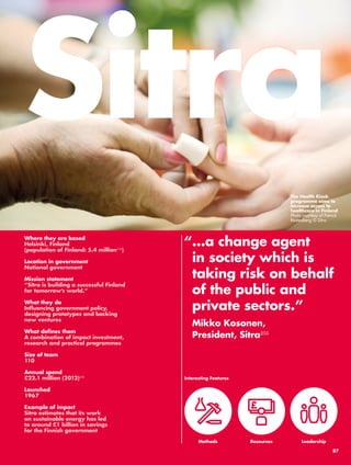 Sitra 
“ …a change agent 
in society which is 
taking risk on behalf 
of the public and 
private sectors.” 
Mikko Kosonen, 
President, Sitra255 
Resources 
Where they are based 
Helsinki, Finland 
(population of Finland: 5.4 million249) 
Location in government 
National government 
Mission statement 
“Sitra is building a successful Finland 
for tomorrow’s world.” 
What they do 
Influencing government policy, 
designing prototypes and backing 
new ventures 
What defines them 
A combination of impact investment, 
research and practical programmes 
Size of team 
110 
Annual spend 
£22.1 million (2012)250 
Launched 
1967 
Example of impact 
Sitra estimates that its work 
on sustainable energy has led 
to around £1 billion in savings 
for the Finnish government 
Interesting Features 
Methods 
The Health Kiosk 
programme aims to 
increase access to 
healthcare in Finland 
Photo courtesy of Patrick 
Rastenberg © Sitra 
Leadership 
87 
 