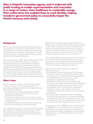 Sitra is Finland’s innovation agency, and is endowed with 
public funding to enable experimentation and innovation 
in a range of sectors, from healthcare to sustainable energy. 
Their endowment has enabled them to work flexibly, helping 
transform government policy to successfully impact the 
Finnish economy and society. 
Mikko Kosonen, Sitra’s president, describes how it 
funds work in areas that other public and private sector 
funders often steer clear of, saying “the public sector 
tends to avoid risks and companies tend to invest in 
short-term initiatives. Sitra aims to serve as the risk 
taker for the public and private sectors to show that 
change can happen and it can be very positive”.255 
Sitra roughly splits its resources and activities between 
two types of projects, with half spent on innovation 
programmes that incorporate research and practical 
experiments such as Taltioni (see text box) and the 
other half invested in early stage companies. 
With their innovation programmes, there are 
three main phases: 
1 The first phase uses different research techniques, 
from desk research to action based research such 
as ethnography to understand trends, opportunities 
and challenges within a given area, such as 
healthcare or community development. 
2 Insights from the research are used to develop 
scenarios or prototypes that illustrate how challenges 
and regulatory hurdles might be overcome. In the 
second phase, Sitra works with the stakeholders 
of the new service, such as local communities, 
institutions, and industry bodies, to turn prototypes 
into practice. 
3 In the final phase Sitra collects the key findings 
and results, presents them to relevant stakeholders 
and audiences, finds an exit-partner to continue the 
‘concept-proven’ activities and spreads the new ways 
of thinking and operating further in the society. 
One example is From NIMBY (“not in my back yard”) 
to YIMBY (“yes in my back yard”),256 a project that 
explored how to increase community participation in 
shared decision-making, resulting in the development 
of Brickstarter, a crowdsourcing platform for citizen 
participation.257 
Background 
Sitra is one of the oldest publically funded innovation 
organisations in the world. It was founded in 1967 as 
an organisation of the Bank of Finland to honour the 
50th anniversary of Finland’s independence. In 1991, 
it transformed into an independent fund that reports 
directly to the Finnish Parliament. 
Since it was set up in 1967, Sitra’s mission has evolved. 
Until the early 1980s, Sitra focused on financing 
technological research and development. With the 
emergence of public funding agencies serving this 
purpose, Sitra shifted its focus to supporting venture 
capital activities in Finland (which did not exist at the 
time). In the mid-2000s, the venture capital market 
in Finland had developed to such an extent that Sitra 
once again decided to shift its focus toward its current 
mission, namely social innovation and systemic change. 
What it does 
Sitra’s mission is to “build a successful Finland for 
tomorrow’s world”,251 with a particular focus on 
pioneering sustainable well-being, through achieving 
three strategic objectives: 
• Creating incentives for meaningful care and for 
advancing new operating models and business 
operations for well-being 
• Creating the conditions for a resource-wise, carbon-neutral 
society and for business operations advancing 
towards this goal 
• Advancing sustainable well-being and employment 
based on new funding and operating models 
Sitra employs 110 people,252 with primary funding from 
its endowment, which totaled £535 million in 2012.253 
The endowment provides nearly £24 million a year, 
with all project funding and investment expenditure 
approved by Sitra’s board.254 
88 
 