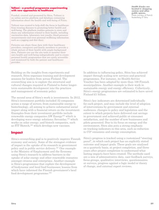 Taltioni - a practical programme experimenting 
with new approaches to healthcare 
Funded, created and promoted by Sitra, Taltioni is 
an online service platform and database containing 
information about the health and well-being of Finns. 
Taltioni was created to help shift the focus in healthcare 
from treating diseases to promoting better health and 
well-being. The platform enables patients to store and 
share any information related to their health, including 
vaccination data, laboratory test results, blood pressure 
measurements and even personal wellbeing information 
such as a jogging and diet diary. 
Patients can share these data with their healthcare 
providers, caregivers and family members to provide a 
whole picture of their health with ample background 
data. Patients can use the site tools to monitor their 
own health and well-being independently and to create 
personal health programmes that are easily accessible 
and monitored by both the patient and healthcare 
provider. 
Building on the insights from experiments and 
research, Sitra organises training and development 
sessions for leaders from across Finland. The 
overarching aim is to explore the structural and 
cultural changes required in Finland to foster longer-term 
sustainable development into the practices 
and management of economic policy. 
The second area of Sitra’s work is investments. In 2012, 
Sitra’s investment portfolio included 32 companies 
across a range of sectors, from sustainable energy to 
biotechnology, all aiming to achieve substantial social 
impact along with a financial return on the investment. 
Examples from their investment portfolio include 
renewable energy companies AW Energy258 which is 
developing wave energy solutions; Savosolar,259 which 
works on solar energy; and biotech companies, such 
as FIT Biotech,260 which develops new vaccines. 
Impact 
Sitra’s overarching goal is to positively improve Finnish 
economy and society. Some of the strongest evidence 
of impact is the uptake of its research in government 
policy and in public service delivery.261 One example 
is the Ministry of Employment and the Economy 
using Sitra’s research to address barriers in the 
uptake of solar energy and other renewable resources 
amongst citizens and enterprises. Another example 
is Sitra’s programmes that explore the development 
of biodynamic and local food businesses; lessons from 
which have informed the Finnish government’s local 
food development programme.262 
Health Kiosks are 
located in shopping 
centres and other 
public spaces. 
Photo courtesy of Patrick 
Rastenberg © Sitra 
In addition to influencing policy, Sitra has achieved 
impact through scaling new services and practical 
programmes. For instance, its Health Service 
Voucher has been adopted by more than 100 Finnish 
municipalities. Another example is their work in 
sustainable energy and energy efficiency. Collectively, 
Sitra’s energy programmes are estimated to have saved 
Finland £1 billion. 
Sitra’s key indicators are determined individually 
for each project, and may include the level of adoption 
of interventions by government and external 
audiences, changes to policy and legislation and the 
extent to which projects have delivered cost savings 
in government and achieved public or consumer 
satisfaction, and the number of new businesses and 
pilots generated. Due to its focus on energy and the 
environment, Sitra also puts a strong emphasis 
on tracking indicators in this area, such as reduction 
in CO2 emissions and energy consumption. 
Sitra’s progress is tracked using a customised “steering 
panel”, in which each project has an explicitly stated 
outcome and impact goals. These goals are analysed 
on a quarterly basis, at project completion, and three 
years after project completion to understand what 
lasting impacts have been created. The methods used 
are a mix of administrative data, user feedback surveys, 
focus groups, qualitative interviews, questionnaires 
or surveys, progress against a logic model or theory 
of change, and external expert reviews. 
Sitra 89 
 