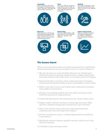 Leadership 
How the team is led and 
managed, including by the 
team’s director, and political 
sponsorship and buy-in 
Resources 
How the team is financed, 
including leveraging funds 
from external sources, as 
well as how resources are 
allocated and spent 
The lessons learnt 
Team 
The size, skill set, dynamic 
and culture of the staff, as 
well as specific recruitment 
and staff development 
strategies 
Partnerships 
The key relationships with 
government, and external 
agencies, groups, and 
citizens 
Methods 
The tools, techniques, and 
approaches that the team 
uses, as well as the outputs 
produced 
Impact measurement 
The use of data to inform 
strategy development, 
as well as evaluation 
frameworks to measure 
impact 
There are ten main lessons from our study summarised here, with further 
details and pointers for anyone wanting to set up an i-team in Chapter 4. 
1. The type of i-team you create should be driven by your ultimate goal – 
whether that goal is to generate specific solutions, engage citizens, grow 
innovation capacity in the public sector, or encourage system level change. 
2. Forge strong links to executive power inside government, leveraging 
internal and external partnerships, resources and insights, to achieve goals. 
3. Build a team with a diverse mix of skills and a combination of insiders 
and outsiders to government. 
4. Develop a lean funding model for the team itself, and attract secure 
funds from partners for implementation. 
5. Continually demonstrate and communicate the i-team’s unique value. 
6. Employ explicit methods, drawing on cutting edge innovation skills 
and tools, alongside strong project management to get work done. 
7. Have a bias towards action and aim for rapid experimentation, 
combining early wins with longer term impacts. 
8. Be clear on handovers early on, tasking implementation and delivery 
to government. 
9. Relentlessly measure impacts, quantify successes, and be sure to stop 
what isn’t working. 
10. Celebrate success and share credit. 
Introduction 7 
 