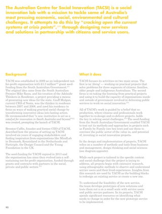 The Australian Centre for Social Innovation (TACSI) is a social 
innovation lab with a mission to tackle some of Australia’s 
most pressing economic, social, environmental and cultural 
challenges. It attempts to do this by “cracking open the current 
systems at crisis points”,269 through designing new services 
and solutions in partnership with citizens and service users. 
What it does 
TACSI focuses its activities on two main areas. The 
first is on ‘doing’ — working on practical projects that 
solve problems for three segments of citizens: families, 
older people and indigenous Australians. The second 
focus is on taking the learning from practical projects 
and using it to build the capacity of organisations inside 
and outside of government involved in delivering public 
services to work on social innovation.274 
All of TACSI’s work is guided by a belief that co-production, 
where citizens and professionals work 
together to co-design and co-deliver projects, holds 
the key to solving social challenges.275 The seed-funding 
from the South Australian Government enabled TACSI 
to test out its methods and approaches in projects such 
as Family by Family (see box text) and use these to 
convince the public sector of the value in, and potential 
of, investing in social innovation projects. 
In the design and implementation of projects, TACSI 
relies on a number of methods and tools from business 
and management, design thinking and social sciences 
(see diagram opposite). 
While each project is tailored to the specific context 
and social challenge that the project is trying to 
address, all projects begin with extensive research, 
using ethnographic methods to observe and understand 
service users and their lived experiences. Insights from 
this research are used by TACSI as the building blocks 
to redesign an existing service or create a new one. 
To understand the feasibility of the new service, 
the team develops prototypes of new solutions and 
tests them out a on a small scale with service users 
and public service partners. In its projects, TACSI 
spends significant resources on identifying what 
needs to change in order for the new prototype service 
to be implemented. 
Background 
TACSI was established in 2009 as an independent not-for- 
profit organisation with £3.3 million270 grant seed-funding 
from the South Australian Government.271 
The original idea came from the South Australian 
Premier Mike Rann, and his creation of the Adelaide 
Thinkers in Residence, a project providing a means 
of generating new ideas for the state. Geoff Mulgan, 
current CEO of Nesta, was the thinker in residence 
between 2007 and 2008, and used his residency to 
focus on ways of making practical social change by 
transforming innovative ideas into lasting action. 
He recommended that “a new institution to act as a 
catalyst for innovation in South Australia and beyond”272 
was created, prompting the launch of TACSI. 
Brenton Caffin, founder and former CEO of TACSI, 
described how the process of setting up TACSI 
involved six years of engaging stakeholders and 
finding inspiration from organisations like MindLab 
in Denmark, Kennisland in the Netherlands and 
Participle, the Design Council and the Young 
Foundation in the UK. 
The seed-funding for TACSI expired in 2013 and 
the organisation has since then evolved into a self-sustaining 
not-for-profit organisation, funded through 
grants and contracts with partners in the social, 
private and public sectors.273 
92 
 