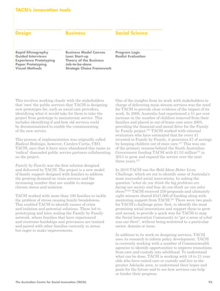 Design Business Social Science 
Rapid Ethnography 
Guided Interviews 
Experience Prototyping 
Paper Prototyping 
Visual Methods 
Business Model Canvas 
Lean Start-up 
Theory of the Business 
Job-to-be-done 
Strategic Choice Framework 
Program Logic 
Realist Evaluation 
TACSI’s innovation tools 
This involves working closely with the stakeholders 
that ‘own’ the public services that TACSI is designing 
new prototypes for, such as social care providers, 
identifying what it would take for them to take the 
project from prototype to mainstream service. This 
includes identifying if and how old services could 
be decommissioned to enable the commissioning 
of the new service. 
This process of implementation was originally called 
Radical Redesign, however, Carolyn Curtis, CEO, 
TACSI, says that it have since abandoned this name as 
‘radical’ dissuaded public service partners collaborating 
on the project. 
Family by Family was the first solution designed 
and delivered by TACSI. The project is a new model 
of family support designed with families to address 
the growing demand on crisis services and the 
increasing number that are unable to manage 
chronic stress and isolation. 
TACSI worked with more than 100 families to tackle 
the problem of stress causing family breakdowns. 
This enabled TACSI to identify causes of crisis 
and isolation and potential solutions. These led to 
prototyping and later scaling the Family by Family 
network, where families that have experienced 
and overcome hardships and grievances are trained 
and paired with other families currently in stress 
but eager to make improvements. 
One of the insights from its work with stakeholders in 
charge of delivering main stream services was the need 
for TACSI to provide clear evidence of the impact of its 
work. In 2009, Australia had experienced a 51 per cent 
increase in the number of children removed from their 
families and placed in out-of-home care since 2005, 
providing the financial and moral drive for the Family 
by Family project.276 TACSI worked with external 
evaluators who have estimated that for every £1 
invested in Family by Family, it generates £7 of savings 
by keeping children out of state care.277 This was one 
of the primary reasons behind the South Australian 
Government funding TACSI with £1.53 million278 in 
2013 to grow and expand the service over the next 
three years.279 
In 2010 TACSI ran the Bold Ideas Better Lives 
Challenge, which set out to identify some of Australia’s 
most successful social innovations, by asking the 
question “what do you think the big problems are 
facing our society and how do you think we can solve 
them?”280 TACSI received 258 proposals and ultimately 
eight winners shared £547,000 of funding along with 
mentoring support from TACSI.281 There were two goals 
for TACSI’s challenge prize: first, to identify the most 
promising social innovations and support these to grow 
and second, to provide a quick way for TACSI to map 
the Social Innovation Community to “get a sense of what 
was out there”, without being restricted to a particular 
sector, domain or issue. 
In addition to its work on designing services, TACSI 
uses its research to inform policy development. TACSI 
is currently working with a number of Commonwealth 
agencies to identify opportunities to improve transitions 
from care and custody into adulthood. To understand 
what can be done, TACSI is working with 18 to 21 year 
olds who have exited care or custody and live in the 
greater Adelaide area, to understand their hopes and 
goals for the future and to see how services can help 
or hinder their progress. 
The Australian Centre for Social Innovation (TACSI) 93 
 