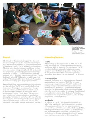 Interesting features 
Team 
When setting up the organisation in 2009, one of the 
early challenges was a lack of service design and co-production 
skills in Australia. To address this TACSI 
recruited staff internationally, bringing in service 
designers from the UK to help get the first projects 
off the ground and build the service design and co-production 
skills within the newly formed TACSI team. 
Partnerships 
Although it operates as an independent not-for-profit 
organisation, a key feature of TACSI is its strong 
partnership with government. TACSI’s initial seed 
funding from government and the political support 
from the South Australian Government was crucial 
in getting the organisation off the ground and helped 
it develop proof of concept for its methods. An additional 
£1.5 million investment from the South Australian 
Government has helped further grow TACSI’s flagship 
programme, Family by Family. 
Methods 
At the core of TACSI’s methods and approaches is a 
belief “that social policy and programs can’t be tested 
in laboratory conditions the way a vacuum cleaner 
or a new drug can”.287 To address this challenge, TACSI, 
with inspiration from social sciences as well as design 
and business thinking, developed a co-production 
methodology to develop solutions directly with service 
users and those responsible for delivering them. 
Impact 
The Family by Family initiative provides the most 
tangible example of TACSI’s impact in achieving its 
goal of redesigning services. To calculate the impacts 
of Family by Family, TACSI worked with Community 
Matters, an evaluation company, and found a 90 per 
cent success rate in improving family life for those in 
the programme, generating significant cost savings, 
estimated at saving £7 to government for every £1 
invested in it.282 The data from the evaluation of Family 
by Family helped TACSI receive an additional £1.5 
million283 funding in 2013 from the South Australian 
Government to help grow the programme.284, 285 
Beyond individual programme evaluations exploring 
service redesign, TACSI have found it challenging 
to measure their impact on wider culture change 
in public services, and the extent to which TACSI 
is influencing the spread of co-production across 
government. Carolyn Curtis notes, “It’s relatively 
easy to build and measure short term satisfaction 
through participation in workshops. It’s much harder 
to change and measure long term behaviour of people 
and the systems. When we work out how, we’ll be 
clearer on what are the interim indicators of success”.286 
Family by Family is 
TACSI’s most successful 
programme 
Image courtesy of The 
Australian Centre for 
Social Innovation (TACSI) 
94 
 