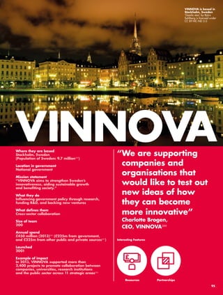 VINNOVA 
“ We are supporting 
companies and 
organisations that 
would like to test out 
new ideas of how 
they can become 
more innovative” 
Charlotte Brogen, 
CEO, VINNOVA288 
Where they are based 
Stockholm, Sweden 
(Population of Sweden: 9.7 million289) 
Location in government 
National government 
Mission statement 
“VINNOVA aims to strengthen Sweden’s 
innovativeness, aiding sustainable growth 
and benefiting society.” 
What they do 
Influencing government policy through research, 
funding R&D, and backing new ventures 
What defines them 
Cross-sector collaboration 
Size of team 
200 
Annual spend 
£450 million (2013)290 (£225m from government, 
and £225m from other public and private sources291) 
Launched 
2001 
Example of impact 
In 2013, VINNOVA supported more than 
2,400 projects to promote collaboration between 
companies, universities, research institutions 
and the public sector across 11 strategic areas292 
Interesting Features 
Resources 
Partnerships 
VINNOVA is based in 
Stockholm, Sweden 
‘Gamla stan’ by Björn 
Sahlberg is licensed under 
CC BY-NC-ND 2.0 
95 
 