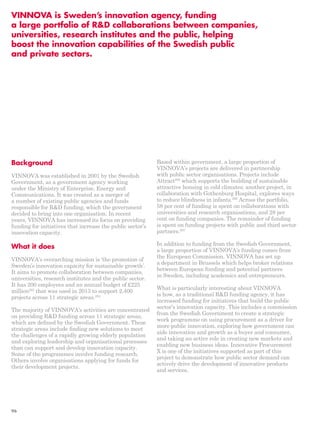 VINNOVA is Sweden’s innovation agency, funding 
a large portfolio of R&D collaborations between companies, 
universities, research institutes and the public, helping 
boost the innovation capabilities of the Swedish public 
and private sectors. 
Background 
VINNOVA was established in 2001 by the Swedish 
Government, as a government agency working 
under the Ministry of Enterprise, Energy and 
Communications. It was created as a merger of 
a number of existing public agencies and funds 
responsible for R&D funding, which the government 
decided to bring into one organisation. In recent 
years, VINNOVA has increased its focus on providing 
funding for initiatives that increase the public sector’s 
innovation capacity. 
What it does 
VINNOVA’s overarching mission is ‘the promotion of 
Sweden’s innovation capacity for sustainable growth’. 
It aims to promote collaboration between companies, 
universities, research institutes and the public sector. 
It has 200 employees and an annual budget of £225 
million293 that was used in 2013 to support 2,400 
projects across 11 strategic areas.294 
The majority of VINNOVA’s activities are concentrated 
on providing R&D funding across 11 strategic areas, 
which are defined by the Swedish Government. These 
strategic areas include finding new solutions to meet 
the challenges of a rapidly growing elderly population 
and exploring leadership and organisational processes 
than can support and develop innovation capacity. 
Some of the programmes involve funding research. 
Others involve organisations applying for funds for 
their development projects. 
Based within government, a large proportion of 
VINNOVA’s projects are delivered in partnership 
with public sector organisations. Projects include 
Attract295 which supports the building of sustainable 
attractive housing in cold climates; another project, in 
collaboration with Gothenburg Hospital, explores ways 
to reduce blindness in infants.296 Across the portfolio, 
58 per cent of funding is spent on collaborations with 
universities and research organisations, and 28 per 
cent on funding companies. The remainder of funding 
is spent on funding projects with public and third sector 
partners.297 
In addition to funding from the Swedish Government, 
a large proportion of VINNOVA’s funding comes from 
the European Commission. VINNOVA has set up 
a department in Brussels which helps broker relations 
between European funding and potential partners 
in Sweden, including academics and entrepreneurs. 
What is particularly interesting about VINNOVA 
is how, as a traditional R&D funding agency, it has 
increased funding for initiatives that build the public 
sector’s innovation capacity. This includes a commission 
from the Swedish Government to create a strategic 
work programme on using procurement as a driver for 
more public innovation, exploring how government can 
aide innovation and growth as a buyer and consumer, 
and taking an active role in creating new markets and 
enabling new business ideas. Innovative Procurement 
X is one of the initiatives supported as part of this 
project to demonstrate how public sector demand can 
actively drive the development of innovative products 
and services. 
96 
 