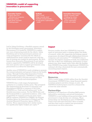 Led by Inköp Gävleborg, a Swedish company owned 
by the Gävleborg county government, Innovative 
Procurement X is funded by VINNOVA to explore 
new ways of procuring meals for the elderly. Inköp 
Gävleborg and its local government partners are 
using participatory research with the elderly to 
understand how meals could be improved, with the 
aim of creating new models for procurement. By 2015, 
lessons from Innovative Procurement X and similar 
projects supported by VINNOVA will be developed 
into more generic tools to support governments using 
procurement as a driver for innovation. 
Another area of VINNOVA’s work is helping to promote 
the commercialisation and spread of ideas in the health 
system. Through funding their Innovation Centres 
and Test Beds programme, VINNOVA is supporting 
health professionals to develop and test out ideas 
within county councils and municipalities. 
VINNOVA has a wide range of programmes 
underway in a number of policy areas. This prompted 
The Organisation for Economic Co-operation and 
Development (OECD) to comment in 2012 that 
VINNOVA is a “bold and risk taking actor” in the 
Swedish innovation system. Yet the OECD also said 
the broad portfolio is a potential weakness, with a risk 
of spreading its resources across too many areas. 
OECD compares VINNOVA to TEKES, the Finnish 
Funding Agency for Innovation in Finland and The 
Austrian Research Promotion Agency (FFG) in 
Austria. These organisations have similar remits, 
but significantly higher budgets per capita.298 
Impact 
Previous studies show how VINNOVA’s long term 
work on innovation policy is helping define new fields 
of research, while also supporting and helping expand 
programmes developed through collaborations between 
companies and universities.299, 300 VINNOVA tries to 
measure the impacts of projects it funds, but emphasises 
that this is often very challenging, particularly as many 
projects may show impact many years after the funding 
from VINNOVA has ended. Going forward, VINNOVA is 
seeking to develop a framework for more systematically 
measuring project impacts. 
Interesting Features 
Resources 
With a yearly budget of £225 million from the Swedish 
Government, VINNOVA has a large financial capacity 
to initiate projects and drive change at scale. All 
VINNOVA-funded projects must be co-financed by 
at least the same amount. 
Partnerships 
Building on its experience of funding R&D projects 
delivered by universities and private businesses, 
VINNOVA is now building strong partnerships inside 
government to help develop new solutions. These 
partnerships are developing as part of VINNOVA’s 
work to test and scale innovative ideas in health, 
and then their work to explore how government 
procurement can drive innovation. 
VINNOVA’s model of supporting 
innovation in procurement 
Innovation Centres 
• Capture ideas from 
individuals and companies 
• Promote creativity 
• User-driven innovation 
• Creating projects 
Testbeds 
• Does it work? 
• Does it provide value? 
• Validate and demonstrates 
• Create generic implementation 
models 
Innovation Procurement 
• Identify innovation needs 
• Challenge the industry 
• Respond to the needs 
of your organization 
• Create new markets 
VINNOVA 97 
 