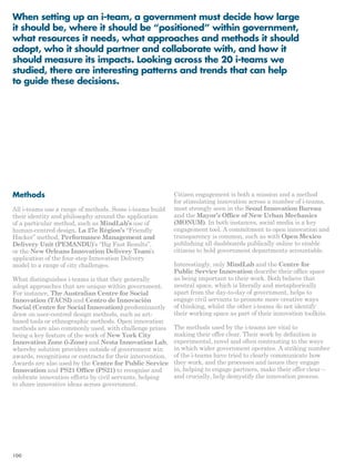 When setting up an i-team, a government must decide how large 
it should be, where it should be “positioned” within government, 
what resources it needs, what approaches and methods it should 
adopt, who it should partner and collaborate with, and how it 
should measure its impacts. Looking across the 20 i-teams we 
studied, there are interesting patterns and trends that can help 
to guide these decisions. 
Methods 
All i-teams use a range of methods. Some i-teams build 
their identity and philosophy around the application 
of a particular method, such as MindLab’s use of 
human-centred design, La 27e Région’s “Friendly 
Hacker” method, Performance Management and 
Delivery Unit (PEMANDU)’s “Big Fast Results”, 
or the New Orleans Innovation Delivery Team’s 
application of the four-step Innovation Delivery 
model to a range of city challenges. 
What distinguishes i-teams is that they generally 
adopt approaches that are unique within government. 
For instance, The Australian Centre for Social 
Innovation (TACSI) and Centro de Innovación 
Social (Centre for Social Innovation) predominantly 
draw on user-centred design methods, such as art-based 
tools or ethnographic methods. Open innovation 
methods are also commonly used, with challenge prizes 
being a key feature of the work of New York City 
Innovation Zone (i-Zone) and Nesta Innovation Lab, 
whereby solution providers outside of government win 
awards, recognitions or contracts for their intervention. 
Awards are also used by the Centre for Public Service 
Innovation and PS21 Office (PS21) to recognise and 
celebrate innovation efforts by civil servants, helping 
to share innovative ideas across government. 
Citizen engagement is both a mission and a method 
for stimulating innovation across a number of i-teams, 
most strongly seen in the Seoul Innovation Bureau 
and the Mayor’s Office of New Urban Mechanics 
(MONUM). In both instances, social media is a key 
engagement tool. A commitment to open innovation and 
transparency is common, such as with Open Mexico 
publishing all dashboards publically online to enable 
citizens to hold government departments accountable. 
Interestingly, only MindLab and the Centre for 
Public Service Innovation describe their office space 
as being important to their work. Both believe that 
neutral space, which is literally and metaphorically 
apart from the day-to-day of government, helps to 
engage civil servants to promote more creative ways 
of thinking, whilst the other i-teams do not identify 
their working space as part of their innovation toolkits. 
The methods used by the i-teams are vital to 
making their offer clear. Their work by definition is 
experimental, novel and often contrasting to the ways 
in which wider government operates. A striking number 
of the i-teams have tried to clearly communicate how 
they work, and the processes and issues they engage 
in, helping to engage partners, make their offer clear – 
and crucially, help demystify the innovation process. 
100 
 