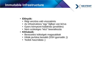 Immutable Infrastructure
● Előnyök:
● Régi verzióra való visszatérés
● Az infrastruktúra “egy” fájlban van leírva
● Gyors környezet kialakítás (prod/dev)
● Nem szükséges “kézi” beavatkozás
● Kihívások:
● Bevezetési költségek magasabbak
● Hibák javítása lassabb (SSH gyorsabb ;))
● Toolok használata ;)
 