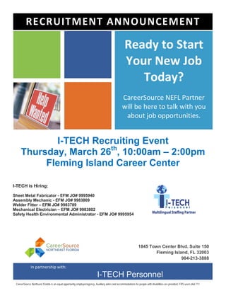 I-TECH Recruiting Event
Thursday, March 26th
, 10:00am – 2:00pm
Fleming Island Career Center
Ready to Start
Your New Job
Today?
CareerSource NEFL Partner
will be here to talk with you
about job opportunities.
1845 Town Center Blvd. Suite 150
Fleming Island, FL 32003
904-213-3888
RECRUITMENT ANNOUNCEMENT
In partnership with:
I-TECH Personnel
CareerSource Northeast Florida is an equal opportunity employer/agency. Auxiliary aides and accommodations for people with disabilities are provided. FRS users dial 711
I-TECH is Hiring:
Sheet Metal Fabricator - EFM JO# 9995940
Assembly Mechanic - EFM JO# 9983809
Welder Fitter – EFM JO# 9983789
Mechanical Electrician – EFM JO# 9983802
Safety Health Environmental Administrator - EFM JO# 9995954
 