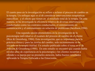 El cuarto paso en la investigación se refiere a aclarar el proceso de cambio en
la terapia. Un enfoque aquí es el de considerar intervenciones terapéuticas
específicas y el efecto que tienen en el resultado total de la terapia. De esta
manera, se ha investigado la eficiencia relativa de diversas intervenciones
conductuales como los contratos conductuales, el entrenamiento en
comunicación y el entrenamiento en solución de problemas (Jacobson,1984).
         Una segunda opción prometedora en la investigación de la
psicoterapia individual es el examen del proceso de cambio en el cliente
(Rice & Greenberg, 1984). Esta investigación, que es importante para la
práctica clínica y para las teorías del cambio, solo recientemente se ha
iniciado en la terapia marital. Un estudio publicado sobre el tema es el de
Johnson & Greenberg (1988). En este estudio se encontró que cuando había
niveles altos de experiencia en la psicoterapia y los clientes recurrían a
ofender a su pareja por no prestarles atención, había buenos resultados
aplicando la Terapia Enfocada a las Emociones.
 