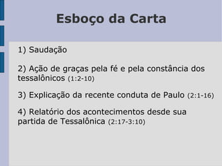 Esboço da Carta
1) Saudação
2) Ação de graças pela fé e pela constância dos
tessalônicos (1:2-10)
3) Explicação da recente conduta de Paulo (2:1-16)
4) Relatório dos acontecimentos desde sua
partida de Tessalônica (2:17-3:10)
 