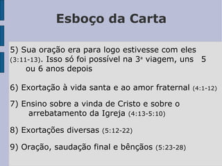 Esboço da Carta
5) Sua oração era para logo estivesse com eles
(3:11-13). Isso só foi possível na 3ª viagem, uns 5
ou 6 anos depois
6) Exortação à vida santa e ao amor fraternal (4:1-12)
7) Ensino sobre a vinda de Cristo e sobre o
arrebatamento da Igreja (4:13-5:10)
8) Exortações diversas (5:12-22)
9) Oração, saudação final e bênçãos (5:23-28)
 