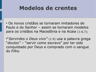 Modelos de crentes
●
Os novos cristãos se tornaram imitadores de
Paulo e do Senhor – assim se tornaram modelos
para os cristãos na Macedônia e na Acaia (1:6,7);
●
“Servirdes o Deus vivo” (1:9) usa a palavra grega
“douloo” – “servir como escravo” por ter sido
conquistado por Deus e comprado com o sangue
do Filho
 
