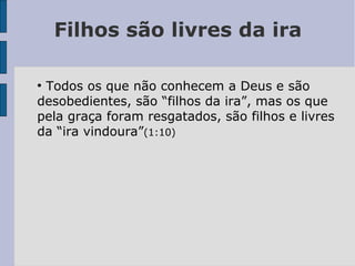 Filhos são livres da ira
●
Todos os que não conhecem a Deus e são
desobedientes, são “filhos da ira”, mas os que
pela graça foram resgatados, são filhos e livres
da “ira vindoura”(1:10)
 