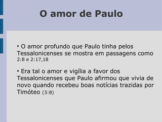 O amor de Paulo
●
O amor profundo que Paulo tinha pelos
Tessalonicenses se mostra em passagens como
2:8 e 2:17,18
●
Era tal o amor e vigília a favor dos
Tessalonicenses que Paulo afirmou que vivia de
novo quando recebeu boas notícias trazidas por
Timóteo (3:8)
 