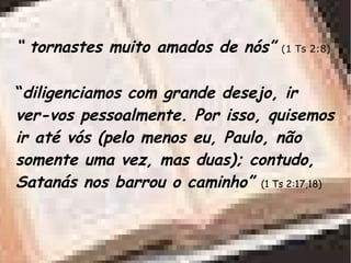 “ tornastes muito amados de nós” (1 Ts 2:8)
“diligenciamos com grande desejo, ir
ver-vos pessoalmente. Por isso, quisemos
ir até vós (pelo menos eu, Paulo, não
somente uma vez, mas duas); contudo,
Satanás nos barrou o caminho” (1 Ts 2:17,18)
 