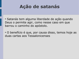 Ação de satanás
●
Satanás tem alguma liberdade de ação quando
Deus o permite agir, como nesse caso em que
barrou o caminho do apóstolo.
●
O benefício é que, por causa disso, temos hoje as
duas cartas aos Tessalonicenses
 