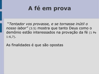 A fé em prova
“Tentador vos provasse, e se tornasse inútil o
nosso labor” (3:5) mostra que tanto Deus como o
demônio estão interessados na provação da fé (1 Pe
1:6,7).
As finalidades é que são opostas
 