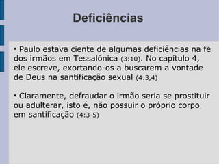 Deficiências
●
Paulo estava ciente de algumas deficiências na fé
dos irmãos em Tessalônica (3:10). No capítulo 4,
ele escreve, exortando-os a buscarem a vontade
de Deus na santificação sexual (4:3,4)
●
Claramente, defraudar o irmão seria se prostituir
ou adulterar, isto é, não possuir o próprio corpo
em santificação (4:3-5)
 