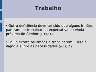 Trabalho
●
Outra deficiência deve ter sido que alguns irmãos
pararam de trabalhar na expectativa da vinda
próxima do Senhor (4:10,11).
●
Paulo exorta os irmãos a trabalharem – isso é
digno e supre as necessidades (4:11,12)
 