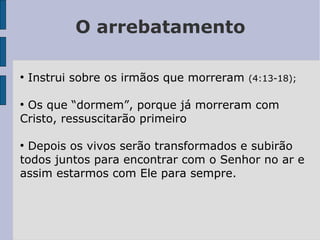 O arrebatamento
●
Instrui sobre os irmãos que morreram (4:13-18);
●
Os que “dormem”, porque já morreram com
Cristo, ressuscitarão primeiro
●
Depois os vivos serão transformados e subirão
todos juntos para encontrar com o Senhor no ar e
assim estarmos com Ele para sempre.
 
