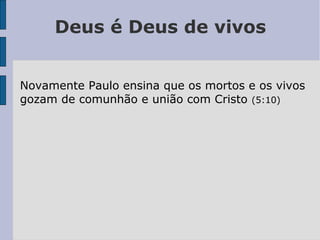 Deus é Deus de vivos
Novamente Paulo ensina que os mortos e os vivos
gozam de comunhão e união com Cristo (5:10)
 