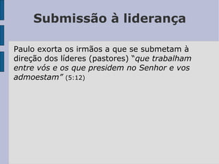 Submissão à liderança
Paulo exorta os irmãos a que se submetam à
direção dos líderes (pastores) “que trabalham
entre vós e os que presidem no Senhor e vos
admoestam” (5:12)
 