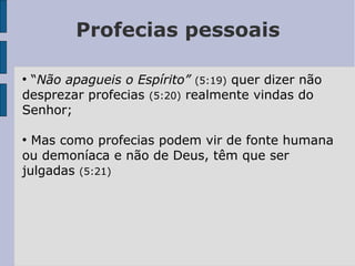 Profecias pessoais
●
“Não apagueis o Espírito” (5:19) quer dizer não
desprezar profecias (5:20) realmente vindas do
Senhor;
●
Mas como profecias podem vir de fonte humana
ou demoníaca e não de Deus, têm que ser
julgadas (5:21)
 