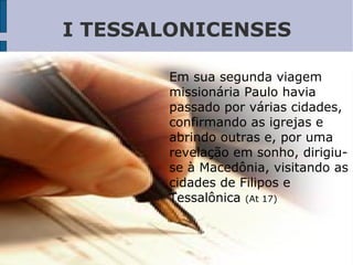 I TESSALONICENSES
Em sua segunda viagem
missionária Paulo havia
passado por várias cidades,
confirmando as igrejas e
abrindo outras e, por uma
revelação em sonho, dirigiu-
se à Macedônia, visitando as
cidades de Filipos e
Tessalônica (At 17)
 