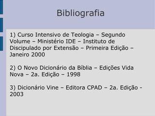 Bibliografia
1) Curso Intensivo de Teologia – Segundo
Volume – Ministério IDE – Instituto de
Discipulado por Extensão – Primeira Edição –
Janeiro 2000
2) O Novo Dicionário da Bíblia – Edições Vida
Nova – 2a. Edição – 1998
3) Dicionário Vine – Editora CPAD – 2a. Edição -
2003
 