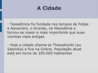 A Cidade

Tessalônica foi fundada nos tempos de Felipe
e Alexandre, o Grande, na Macedônia e
tornou-se maior e mais importante que suas
vizinhas mais antigas

Hoje a cidade chama-se Thessaloniki (ou
Salonika) e fica na Grécia. População atual
está em torno de 350.000 habitantes
 
