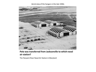 Pete was transferred from Jacksonville to which naval air station? The Patuxent River Naval Air Station in MarylandAerial view of the hangars in the late 1940s