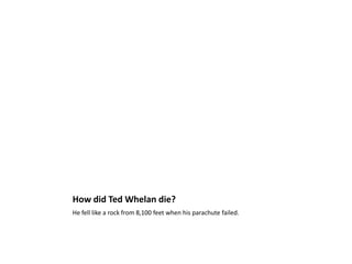 How did Ted Whelan die?He fell like a rock from 8,100 feet when his parachute failed. 
