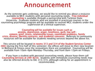 As the semester gets underway, we would like to remind you about a resource
    available to MCC students with personal counseling needs. Free individual
          counseling is available through a partnership with Tarleton State
    University. Graduate students who are enrolled in practicum courses in the
counseling psychology program will be available to counsel MCC students under the
                         supervision of a clinical supervisor.

                     Counseling will be available for issues such as
                 anxiety, depression, anger, loneliness, guilt, low self-
         esteem, grief, stress, relationship issues, roommate problems, family
 crisis, divorce, identity concerns, and academic concerns. Referrals to community
  resources will be available for students needing services beyond the above list.

   This service will be located in rooms 313 and 314 of the Student Services Center
(SSC) during the first half of this semester; the offices will move to their new location
 in Wellness & Fitness once the renovations there are completed. Counseling will be
    available from 10am-6pm Monday-Thursday, and from 8am-12pm on Fridays.

    If you have a student with personal counseling needs, please have them call
 Counseling Services at 299-8210. Students with immediate counseling needs may
  also be referred directly to SSC 313/314, although calling for an appointment is
                                    recommended.

                                                                                       1
 