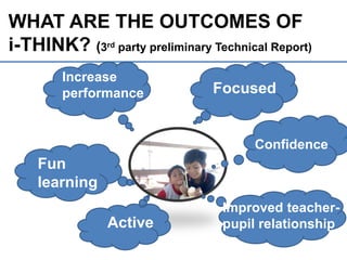 WHAT ARE THE OUTCOMES OF
i-THINK? (3rd party preliminary Technical Report)?
Focused
Active
Confidence
Improved teacher-
pupil relationship
Increase
performance
Fun
learning
16
**Dilaporkan dalam Mesyuarat Profesional KPM Bil 12/2012
 