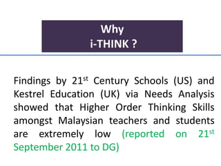 Why
i-THINK ?
Findings by 21st Century Schools (US) and
Kestrel Education (UK) via Needs Analysis
showed that Higher Order Thinking Skills
amongst Malaysian teachers and students
are extremely low (reported on 21st
September 2011 to DG)
 