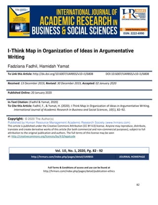 International Journal of Academic Research in Business and Social Sciences
Vol. 10, No. 1, Jan, 2020, E-ISSN: 2222-6990 © 2020 HRMARS
82
Full Terms & Conditions of access and use can be found at
http://hrmars.com/index.php/pages/detail/publication-ethics
I-Think Map in Organization of Ideas in Argumentative
Writing
Fadziana Fadhil, Hamidah Yamat
To Link this Article: http://dx.doi.org/10.6007/IJARBSS/v10-i1/6808 DOI:10.6007/IJARBSS/v10-i1/6808
Received: 13 December 2019, Revised: 30 December 2019, Accepted: 02 January 2020
Published Online: 20 January 2020
In-Text Citation: (Fadhil & Yamat, 2020)
To Cite this Article: Fadhil, F., & Yamat, H. (2020). I-Think Map in Organization of Ideas in Argumentative Writing.
International Journal of Academic Research in Business and Social Sciences, 10(1), 82–92.
Copyright: © 2020 The Author(s)
Published by Human Resource Management Academic Research Society (www.hrmars.com)
This article is published under the Creative Commons Attribution (CC BY 4.0) license. Anyone may reproduce, distribute,
translate and create derivative works of this article (for both commercial and non-commercial purposes), subject to full
attribution to the original publication and authors. The full terms of this license may be seen
at: http://creativecommons.org/licences/by/4.0/legalcode
Vol. 10, No. 1, 2020, Pg. 82 - 92
http://hrmars.com/index.php/pages/detail/IJARBSS JOURNAL HOMEPAGE
 
