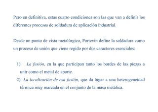 Pero en definitiva, estas cuatro condiciones son las que van a definir los
diferentes procesos de soldadura de aplicación industrial.
Desde un punto de vista metalúrgico, Portevin define la soldadura como
un proceso de unión que viene regido por dos caracteres esenciales:
1) La fusión, en la que participan tanto los bordes de las piezas a
unir como el metal de aporte.
2) La localización de esa fusión, que da lugar a una heterogeneidad
térmica muy marcada en el conjunto de la masa metálica.
 