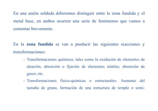 En una unión soldada deberemos distinguir entre la zona fundida y el
metal base, en ambos ocurren una serie de fenómenos que vamos a
comentar brevemente.
En la zona fundida se van a producir las siguientes reacciones y
transformaciones:
- Transformaciones químicas; tales como la oxidación de elementos de
aleación, absorción o fijación de elementos inútiles, absorción de
gases, etc.
- Transformaciones físico-químicas o estructurales: Aumento del
tamaño de grano, formación de una estructura de temple o semi-
 