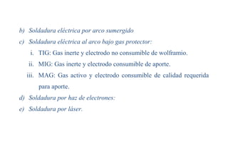 b) Soldadura eléctrica por arco sumergido
c) Soldadura eléctrica al arco bajo gas protector:
i. TIG: Gas inerte y electrodo no consumible de wolframio.
ii. MIG: Gas inerte y electrodo consumible de aporte.
iii. MAG: Gas activo y electrodo consumible de calidad requerida
para aporte.
d) Soldadura por haz de electrones:
e) Soldadura por láser.
 