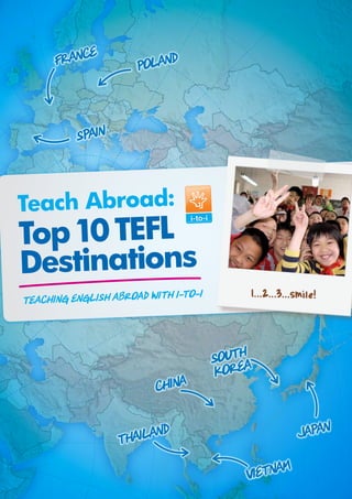 E
      FRANC           POLAND



          SPAIN



Teach Abroad:
Top 10 TEFL
Destinations
                             i-to-i       1...2...3...smile!
Teaching English Abroad with




                                      SOUTH
                                      KOREA
                         CHINA


                  THAILAND                            JAPAN

                                          VIETNAM
 