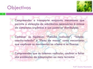 Objectivos
2



        Compreender o transporte enquanto mecanismo que
         permite a obtenção de substâncias necessárias à síntese
         de compostos orgânicos e sua posterior distribuição.

        Conhecer as hipóteses “Pressão radicular”, “Tensão-
         coesão-adesão” e “Fluxo de massa” como mecanismos
         que explicam os movimentos no xilema e no floema.

        Compreender que os sistemas radicular, caulinar e foliar
         são evidências de adaptações ao meio terrestre


                                                       Profª: Sandra Nascimento
 