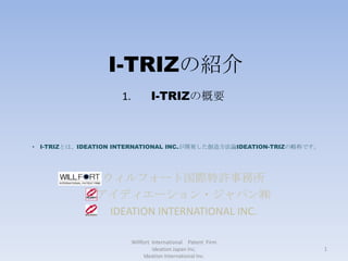 I-TRIZの紹介 ウィルフォート国際特許事務所 アイディエーション・ジャパン㈱ IDEATION INTERNATIONAL INC. Willfort  International　Patent  Firm　  Ideation Japan Inc.                                                                       　　　　　　　　　　　　Ideation International Inc. 　I-TRIZの概要 ,[object Object],1 