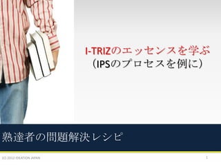 I-TRIZのエッセンスを学ぶ
（IPSのプロセスを例に）

熟達者の問題解決レシピ
(C) 2012 IDEATION JAPAN

1

 