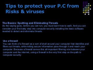 Tips to protect your P.C from
   Risks & viruses

The Basics: Spotting and Eliminating Threats
As the saying goes, before you can run, you must learn how to walk. And you can
consider your first baby step into computer security installing the basic software
needed to detect and eliminate threats.



Use a firewall
You can think of a firewall as a sort of shell around your computer that identifies and
filters out threats, while letting secure information pass through it and reach your
computer. Because a firewall serves this all-important filtering role between your
computer and the internet, using a firewall is the very first step on the path to
computer security.



                               Presenation done by uK Mishra,Your coments
                              will be highly Appreciable~ umakant@gmx.com
 